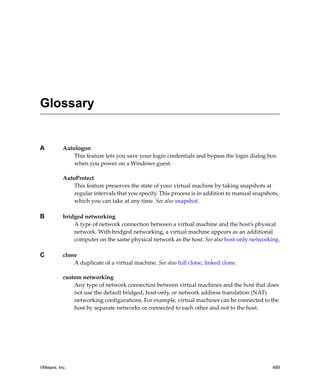 VMware, Inc. 489
A Autologon
This feature lets you save your login credentials and bypass the login dialog box 
when you power on a Windows guest.
AutoProtect 
This feature preserves the state of your virtual machine by taking snapshots at 
regular intervals that you specify. This process is in addition to manual snapshots, 
which you can take at any time. See also snapshot.
B bridged networking
A type of network connection between a virtual machine and the host’s physical 
network. With bridged networking, a virtual machine appears as an additional 
computer on the same physical network as the host. See also host‐only networking.
C clone
A duplicate of a virtual machine. See also full clone, linked clone.
custom networking
Any type of network connection between virtual machines and the host that does 
not use the default bridged, host‐only, or network address translation (NAT) 
networking configurations. For example, virtual machines can be connected to the 
host by separate networks or connected to each other and not to the host. 
Glossary
 