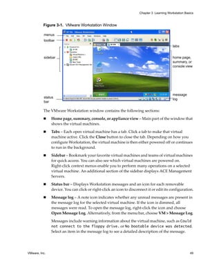 VMware, Inc. 49
Chapter 3 Learning Workstation Basics
Figure 3-1. VMware Workstation Window
The VMware Workstation window contains the following sections: 
 Home page, summary, console, or appliance view – Main part of the window that 
shows the virtual machines.
 Tabs – Each open virtual machine has a tab. Click a tab to make that virtual 
machine active. Click the Close button to close the tab. Depending on how you 
configure Workstation, the virtual machine is then either powered off or continues 
to run in the background.
 Sidebar – Bookmark your favorite virtual machines and teams of virtual machines 
for quick access. You can also see which virtual machines are powered on. 
Right‐click context menus enable you to perform many operations on a selected 
virtual machine. An additional section of the sidebar displays ACE Management 
Servers. 
 Status bar – Displays Workstation messages and an icon for each removable 
device. You can click or right‐click an icon to disconnect it or edit its configuration.
 Message log – A note icon indicates whether any unread messages are present in 
the message log for the selected virtual machine. If the icon is dimmed, all 
messages were read. To open the message log, right‐click the icon and choose 
Open Message Log. Alternatively, from the menu bar, choose VM > Message Log.
Messages include warning information about the virtual machine, such as Could
not connect to the floppy drive. or No bootable device was detected. 
Select an item in the message log to see a detailed description of the message. 
,
menus
toolbar
sidebar
status
bar
tabs
home page,
summary, or
console view
message
log
 