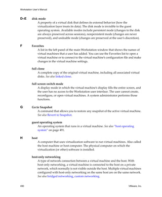 Workstation User’s Manual
490 VMware, Inc.
D–E disk mode
A property of a virtual disk that defines its external behavior (how the 
virtualization layer treats its data). The disk mode is invisible to the guest 
operating system. Available modes include persistent mode (changes to the disk 
are always preserved across sessions), nonpersistent mode (changes are never 
preserved), and undoable mode (changes are preserved at the user’s discretion).
F Favorites 
A list in the left panel of the main Workstation window that shows the names of 
virtual machines that a user has added. You can use the Favorites list to open a 
virtual machine or to connect to the virtual machine’s configuration file and make 
changes in the virtual machine settings.
full clone
A complete copy of the original virtual machine, including all associated virtual 
disks. See also linked clone.
full screen switch mode
A display mode in which the virtual machine’s display fills the entire screen, and 
the user has no access to the Workstation user interface. The user cannot create, 
reconfigure, or open virtual machines. A system administrator performs those 
functions. 
G Go to Snapshot
A command that allows you to restore any snapshot of the active virtual machine. 
See also Revert to Snapshot.
guest operating system
An operating system that runs in a virtual machine. See also “host operating 
system” on page 491.
H host
A computer that uses virtualization software to run virtual machines. Also called 
the host machine or host computer. The physical computer on which the 
virtualization (or other) software is installed.
host‐only networking
A type of network connection between a virtual machine and the host. With 
host‐only networking, a virtual machine is connected to the host on a private 
network, which normally is not visible outside the host. Multiple virtual machines 
configured with host‐only networking on the same host are on the same network. 
See also bridged networking, custom networking.
 