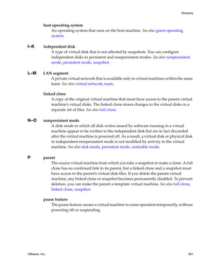 VMware, Inc. 491
Glossary
host operating system
An operating system that runs on the host machine. See also guest operating 
system.
I–K independent disk
A type of virtual disk that is not affected by snapshots. You can configure 
independent disks in persistent and nonpersistent modes. See also nonpersistent 
mode, persistent mode, snapshot.
L–M LAN segment
A private virtual network that is available only to virtual machines within the same 
team. See also virtual network, team.
linked clone
A copy of the original virtual machine that must have access to the parent virtual 
machine’s virtual disks. The linked clone stores changes to the virtual disks in a 
separate set of files. See also full clone.
N–O nonpersistent mode
A disk mode in which all disk writes issued by software running in a virtual 
machine appear to be written to the independent disk but are in fact discarded 
after the virtual machine is powered off. As a result, a virtual disk or physical disk 
in independent‐nonpersistent mode is not modified by activity in the virtual 
machine. See also disk mode, persistent mode, undoable mode.
P parent
The source virtual machine from which you take a snapshot or make a clone. A full 
clone has no continued link to its parent, but a linked clone and a snapshot must 
have access to the parent’s virtual disk files. If you delete the parent virtual 
machine, any linked clone or snapshot becomes permanently disabled. To prevent 
deletion, you can make the parent a template virtual machine. See also full clone, 
linked clone, snapshot.
pause feature
The pause feature causes a virtual machine to cease operation temporarily, without 
powering off or suspending.
 