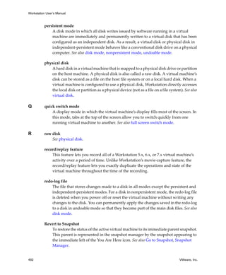 Workstation User’s Manual
492 VMware, Inc.
persistent mode
A disk mode in which all disk writes issued by software running in a virtual 
machine are immediately and permanently written to a virtual disk that has been 
configured as an independent disk. As a result, a virtual disk or physical disk in 
independent‐persistent mode behaves like a conventional disk drive on a physical 
computer. See also disk mode, nonpersistent mode, undoable mode.
physical disk
A hard disk in a virtual machine that is mapped to a physical disk drive or partition 
on the host machine. A physical disk is also called a raw disk. A virtual machine’s 
disk can be stored as a file on the host file system or on a local hard disk. When a 
virtual machine is configured to use a physical disk, Workstation directly accesses 
the local disk or partition as a physical device (not as a file on a file system). See also 
virtual disk.
Q quick switch mode
A display mode in which the virtual machine’s display fills most of the screen. In 
this mode, tabs at the top of the screen allow you to switch quickly from one 
running virtual machine to another. See also full screen switch mode.
R raw disk
See physical disk.
record/replay feature
This feature lets you record all of a Workstation 5.x, 6.x, or 7.x virtual machine’s 
activity over a period of time. Unlike Workstation’s movie‐capture feature, the 
record/replay feature lets you exactly duplicate the operations and state of the 
virtual machine throughout the time of the recording.
redo‐log file
The file that stores changes made to a disk in all modes except the persistent and 
independent‐persistent modes. For a disk in nonpersistent mode, the redo‐log file 
is deleted when you power off or reset the virtual machine without writing any 
changes to the disk. You can permanently apply the changes saved in the redo‐log 
to a disk in undoable mode so that they become part of the main disk files. See also 
disk mode.
Revert to Snapshot
To restore the status of the active virtual machine to its immediate parent snapshot. 
This parent is represented in the snapshot manager by the snapshot appearing to 
the immediate left of the You Are Here icon. See also Go to Snapshot, Snapshot 
Manager.
 