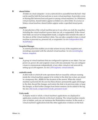 VMware, Inc. 493
Glossary
S shared folder
A folder on a host computer—or on a network drive accessible from the host—that 
can be used by both the host and one or more virtual machines. It provides a way 
of sharing files between host and guest or among virtual machines. In a Windows 
virtual machine, shared folders appear as folders on a drive letter. In a Linux or 
Solaris virtual machine, shared folders appear under a specified mount point.
snapshot
A reproduction of the virtual machine just as it was when you took the snapshot, 
including the virtual machine’s power state (on, off, or suspended). If the virtual 
hard disks are not set to independent mode, a snapshot also includes the state of 
the data on all the virtual machine’s disks. You can take a snapshot when a virtual 
machine is powered on, powered off, or suspended. See also independent disk, 
AutoProtect.
Snapshot Manager
A control panel that enables you to take actions on any of the snapshots and 
recordings associated with the selected virtual machine. See also record/replay 
feature, snapshot.
T team
A group of virtual machines that are configured to operate as one object. You can 
power on, power off, and suspend a team with one command. You can configure 
a team to communicate independently of any other virtual or real network by 
setting up a LAN segment. See also LAN segment, virtual network.
U undoable mode
A disk mode in which all write operations that are issued by software running 
inside the virtual machines appear to be written to the disk, but, in fact, are stored 
in a temporary file (.REDO) for the duration of the session. When the virtual 
machine is powered off, the user has these choices: permanently apply all changes 
to the disk; discard the changes, and restore the disk to its previous state; or keep 
the changes, so that further changes from future sessions can be added to the log. 
See also disk mode, nonpersistent mode, persistent mode.
Unity mode
A display mode in which a virtual machine’s applications are displayed in 
application windows directly on the host’s desktop. The virtual machine console 
view is hidden, and you can minimize the Workstation window. In this mode, a 
virtual machine’s applications look like other application windows on the host.
 