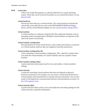 Workstation User’s Manual
494 VMware, Inc.
V–X virtual disk
A file or set of files that appears as a physical disk drive to a guest operating 
system. These files can be on the host machine or on a remote file system. See also 
physical disk.
virtual hardware
The devices that make up a virtual machine. The virtual hardware includes the 
virtual disk, removable devices such as the DVD‐ROM/CD‐ROM and floppy 
drives, and the virtual Ethernet adapter. See also virtual machine settings editor.
virtual machine
A virtual machine is a software computer that, like a physical computer, runs an 
operating system and applications. Multiple virtual machines can operate on the 
same host system concurrently.
virtual machine configuration
The specification of which virtual devices, such as disks and memory, are present 
in a virtual machine and how they are mapped to host files and devices.
virtual machine configuration file
A file containing a virtual machine configuration. This .vmx file is created when 
you create the virtual machine. It is used to identify and run a specific virtual 
machine.
virtual machine settings editor
A point‐and‐click control panel used to view and modify a virtual machine’s 
settings.
virtual network
A network connecting virtual machines that does not depend on physical 
hardware connections. For example, you can create a virtual network between a 
virtual machine and a host that has no external network connections. You can also 
create a LAN segment for communication between virtual machines on a team. See 
also LAN segment, team.
virtual network editor
A point‐and‐click editor used to view and modify the networking settings for the 
virtual networks created by Workstation.
 