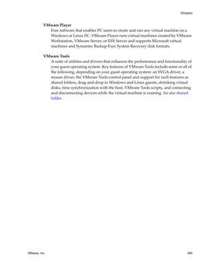 VMware, Inc. 495
Glossary
VMware Player
Free software that enables PC users to create and run any virtual machine on a 
Windows or Linux PC. VMware Player runs virtual machines created by VMware 
Workstation, VMware Server, or ESX Server and supports Microsoft virtual 
machines and Symantec Backup Exec System Recovery disk formats.
VMware Tools
A suite of utilities and drivers that enhances the performance and functionality of 
your guest operating system. Key features of VMware Tools include some or all of 
the following, depending on your guest operating system: an SVGA driver, a 
mouse driver, the VMware Tools control panel and support for such features as 
shared folders, drag‐and‐drop in Windows and Linux guests, shrinking virtual 
disks, time synchronization with the host, VMware Tools scripts, and connecting 
and disconnecting devices while the virtual machine is running. See also shared 
folder.
 