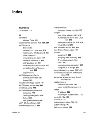 VMware, Inc. 497VMware, Inc. 497
Index
Numerics
3D support 172
A
About tab
VMware Tools 121
access control policies, ACE 391, 397
ACE instance
defined 383
installing on a Linux host 470
installing on a Windows host 466
offline usage 421
removable device policy 411
running a Pocket ACE 463
setting policies for 390
uninstalling from a Linux host 473
uninstalling from a Windows
host 468
upgrading 473
ACE Management Server
and Active Directory 397
defined 383
ACE New Package wizard 449
ACE Resources directory 446
ACE tools, using 479
ACE-enabled virtual machine
configuring 447
creating packages for 450
defined 383
deployment platform 446
ACPI S1 sleep feature 380
activation policy, ACE 391
Active Directory
password change proxying 397
adapter
host virtual adapters 301, 410
in promiscuous mode on a Linux
host 316
specifying physical, for ACE 410
virtual Ethernet 295
Add Hardware wizard 332, 363
Add Shared Folder wizard 191
address
assigning IP 305
assigning MAC manually 309
IP on virtual network 304
MAC 308
network address translation 317
using DHCP to assign 304
administrative tools policy, ACE 419
Advanced Linux Sound Architecture,
using 175
ALSA See Advanced Linux Sound
Architecture
appliance view
for virtual machines 181
policy for ACE instances 415
assign
IP address 304
network port number in NAT 323
audio 28, 174, 175
AudioPCI 175
authentication policy, ACE 391
autofit settings 163
Autologon feature 151
 