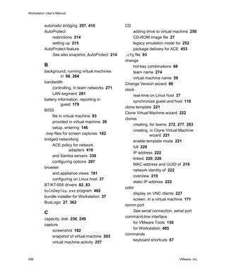 Workstation User’s Manual
498 VMware, Inc.
automatic bridging 297, 410
AutoProtect
restrictions 214
setting up 215
AutoProtect feature
See also snapshot, AutoProtect 214
B
background, running virtual machines
in 66, 264
bandwidth
controlling, in team networks 271
LAN segment 281
battery information, reporting in
guest 179
BIOS
file in virtual machine 93
provided in virtual machine 26
setup, entering 146
.bmp files for screen captures 182
bridged networking
ACE policy for network
adapters 410
and Samba servers 330
configuring options 297
browser
and appliance views 181
configuring on Linux host 37
BT/KT-958 drivers 82, 83
bulkDeploy.exe program 462
bundle installer for Workstation 37
BusLogic 27, 362
C
capacity, disk 236, 249
capture
screenshot 182
snapshot of virtual machine 203
virtual machine activity 257
CD
adding drive to virtual machine 250
CD-ROM image file 27
legacy emulation mode for 252
package delivery for ACE 453
.cfg file 93
change
hot-key combinations 68
team name 274
virtual machine name 59
Change Version wizard 90
clock
real-time on Linux host 37
synchronize guest and host 118
clone template 221
Clone Virtual Machine wizard 222
clones
creating, for teams 272, 277, 283
creating, in Clone Virtual Machine
wizard 221
enable template mode 221
full 220
IP address 222
linked 220, 226
MAC address and UUID of 219
network identity of 222
overview 219
static IP address 222
color
display on VNC clients 227
screen, in a virtual machine 171
comm port
See serial connection, serial port
command-line interface
for VMware Tools 130
for Workstation 485
commands
keyboard shortcuts 67
 