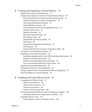VMware, Inc. 5
Contents
4 Creating and Upgrading a Virtual Machine 75
Methods of Creating Virtual Machines 75
Configuration Options for the New Virtual Machine Wizard 76
Easy Install Feature for Some Guest Operating Systems 76
Typical Compared to Custom Configurations 78
Guest Operating System Selection 79
Virtual Machine Location 80
Virtual Machine Hardware Compatibility Levels 81
Number of Processors 81
Memory Allocation 81
Network Connection Type 82
I/O Adapter Types 82
Virtual Disks and Physical Disks 83
Disk Types 83
Normal and Independent Disk Modes 83
Disk Capacity 84
Pocket ACE Disk Size Calculator on Windows Only 84
Use the New Virtual Machine Wizard 85
Installing a Guest Operating System 85
Installation Requirements for the ESX Guest Operating System 86
Respond to Easy Install Prompts 86
Install a Guest Operating System Manually  87
Use a Paravirtualized Kernel in Linux Guests 89
Upgrade a Guest Operating System 89
Change the Version of a Virtual Machine 90
Using an Older‐Version Virtual Machine Without Upgrading 92
Files That Make Up a Virtual Machine 93
5 Installing and Using VMware Tools 97
Components of VMware Tools 97
VMware Tools Service 98
VMware Device Drivers 98
VMware User Process 99
VMware Tools Control Panel 100
Download and Install VMware Tools with Software Updates 100
Download all Software Components to the Host 101
Installing VMware Tools 101
Install VMware Tools in a Windows Guest  102
 
