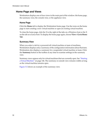 Workstation User’s Manual
50 VMware, Inc.
Home Page and Views
Workstation displays one of four views in the main part of the window: the home page, 
the summary view, the console view, or the appliance view.
Home Page
Click the Home tab to display the Workstation home page. Use the icons on the home 
page to start creating a new virtual machine or open an existing virtual machine.
To close the home page, click the X to the right of the tabs on a Windows host or the X 
on the tab on a Linux host. To display the home page again, choose View > Go to Home 
Tab.
Summary View
When you select a tab for a powered‐off virtual machine or team of machines, 
Workstation displays only a summary of the configuration information about that item. 
Workstation also displays a summary for a suspended virtual machine or team. Click 
the Summary button in the toolbar at any time to examine settings in the summary 
view.
Summary views appear only for virtual machines that are currently open. See “Starting 
a Virtual Machine” on page 146. The summary or console view remains visible as long 
as the virtual machine remains open.
Figure 3‐2 shows an example of the summary view. 
 