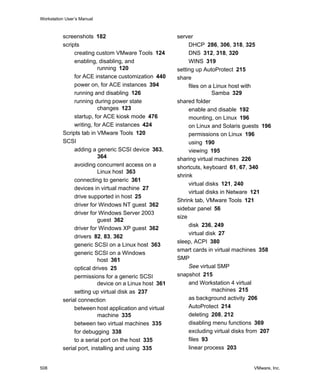 Workstation User’s Manual
508 VMware, Inc.
screenshots 182
scripts
creating custom VMware Tools 124
enabling, disabling, and
running 120
for ACE instance customization 440
power on, for ACE instances 394
running and disabling 126
running during power state
changes 123
startup, for ACE kiosk mode 476
writing, for ACE instances 424
Scripts tab in VMware Tools 120
SCSI
adding a generic SCSI device 363,
364
avoiding concurrent access on a
Linux host 363
connecting to generic 361
devices in virtual machine 27
drive supported in host 25
driver for Windows NT guest 362
driver for Windows Server 2003
guest 362
driver for Windows XP guest 362
drivers 82, 83, 362
generic SCSI on a Linux host 363
generic SCSI on a Windows
host 361
optical drives 25
permissions for a generic SCSI
device on a Linux host 361
setting up virtual disk as 237
serial connection
between host application and virtual
machine 335
between two virtual machines 335
for debugging 338
to a serial port on the host 335
serial port, installing and using 335
server
DHCP 286, 306, 318, 325
DNS 312, 318, 320
WINS 319
setting up AutoProtect 215
share
files on a Linux host with
Samba 329
shared folder
enable and disable 192
mounting, on Linux 196
on Linux and Solaris guests 196
permissions on Linux 196
using 190
viewing 195
sharing virtual machines 226
shortcuts, keyboard 61, 67, 340
shrink
virtual disks 121, 240
virtual disks in Netware 121
Shrink tab, VMware Tools 121
sidebar panel 56
size
disk 236, 249
virtual disk 27
sleep, ACPI 380
smart cards in virtual machines 358
SMP
See virtual SMP
snapshot 215
and Workstation 4 virtual
machines 215
as background activity 206
AutoProtect 214
deleting 208, 212
disabling menu functions 369
excluding virtual disks from 207
files 93
linear process 203
 