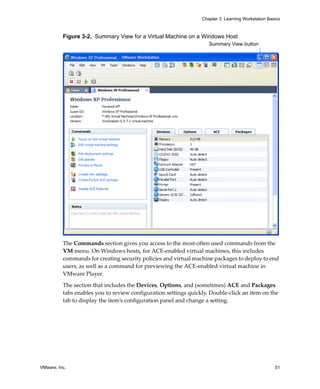 VMware, Inc. 51
Chapter 3 Learning Workstation Basics
Figure 3-2. Summary View for a Virtual Machine on a Windows Host
The Commands section gives you access to the most‐often used commands from the 
VM menu. On Windows hosts, for ACE‐enabled virtual machines, this includes 
commands for creating security policies and virtual machine packages to deploy to end 
users, as well as a command for previewing the ACE‐enabled virtual machine in 
VMware Player.
The section that includes the Devices, Options, and (sometimes) ACE and Packages 
tabs enables you to review configuration settings quickly. Double‐click an item on the 
tab to display the item’s configuration panel and change a setting.
Summary View button
 