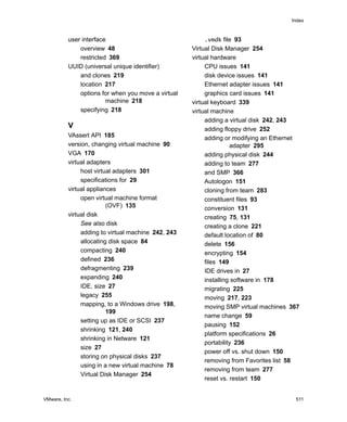 VMware, Inc. 511
Index
user interface
overview 48
restricted 369
UUID (universal unique identifier)
and clones 219
location 217
options for when you move a virtual
machine 218
specifying 218
V
VAssert API 185
version, changing virtual machine 90
VGA 170
virtual adapters
host virtual adapters 301
specifications for 29
virtual appliances
open virtual machine format
(OVF) 135
virtual disk
See also disk
adding to virtual machine 242, 243
allocating disk space 84
compacting 240
defined 236
defragmenting 239
expanding 240
IDE, size 27
legacy 255
mapping, to a Windows drive 198,
199
setting up as IDE or SCSI 237
shrinking 121, 240
shrinking in Netware 121
size 27
storing on physical disks 237
using in a new virtual machine 78
Virtual Disk Manager 254
.vmdk file 93
Virtual Disk Manager 254
virtual hardware
CPU issues 141
disk device issues 141
Ethernet adapter issues 141
graphics card issues 141
virtual keyboard 339
virtual machine
adding a virtual disk 242, 243
adding floppy drive 252
adding or modifying an Ethernet
adapter 295
adding physical disk 244
adding to team 277
and SMP 366
Autologon 151
cloning from team 283
constituent files 93
conversion 131
creating 75, 131
creating a clone 221
default location of 80
delete 156
encrypting 154
files 149
IDE drives in 27
installing software in 178
migrating 225
moving 217, 223
moving SMP virtual machines 367
name change 59
pausing 152
platform specifications 26
portability 236
power off vs. shut down 150
removing from Favorites list 58
removing from team 277
reset vs. restart 150
 