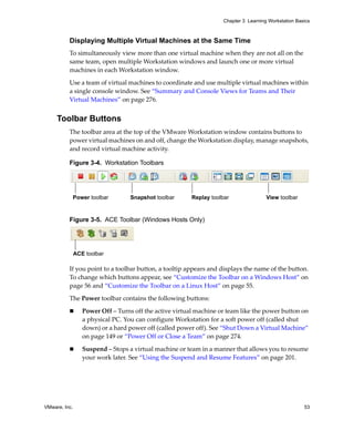 VMware, Inc. 53
Chapter 3 Learning Workstation Basics
Displaying Multiple Virtual Machines at the Same Time
To simultaneously view more than one virtual machine when they are not all on the 
same team, open multiple Workstation windows and launch one or more virtual 
machines in each Workstation window. 
Use a team of virtual machines to coordinate and use multiple virtual machines within 
a single console window. See “Summary and Console Views for Teams and Their 
Virtual Machines” on page 276.
Toolbar Buttons
The toolbar area at the top of the VMware Workstation window contains buttons to 
power virtual machines on and off, change the Workstation display, manage snapshots, 
and record virtual machine activity. 
Figure 3-4. Workstation Toolbars
Figure 3-5. ACE Toolbar (Windows Hosts Only)
If you point to a toolbar button, a tooltip appears and displays the name of the button. 
To change which buttons appear, see “Customize the Toolbar on a Windows Host” on 
page 56 and “Customize the Toolbar on a Linux Host” on page 55.
The Power toolbar contains the following buttons:
 Power Off – Turns off the active virtual machine or team like the power button on 
a physical PC. You can configure Workstation for a soft power off (called shut 
down) or a hard power off (called power off). See “Shut Down a Virtual Machine” 
on page 149 or “Power Off or Close a Team” on page 274.
 Suspend – Stops a virtual machine or team in a manner that allows you to resume 
your work later. See “Using the Suspend and Resume Features” on page 201.
Power toolbar Snapshot toolbar Replay toolbar View toolbar
ACE toolbar
 