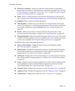 Workstation User’s Manual
54 VMware, Inc.
 Power On or Resume – Powers on a selected virtual machine or team that is 
powered off, or resumes a virtual machine or team that is suspended. See “Starting 
a Virtual Machine” on page 146, “Power On a Team” on page 279, and “Using the 
Suspend and Resume Features” on page 201.
 Reset – Resets a virtual machine or team like the reset button on a physical PC. 
See “Configure Power Off and Reset Options for a Virtual Machine” on page 150.
The Snapshot toolbar contains the following buttons:
 Take Snapshot – Enables you to save the state of a virtual machine in the same 
manner you might save a word‐processing document. You can return to that state 
if you make a mistake by using the Revert button. See “Using Snapshots” on 
page 203.
 Revert – Allows you to return a virtual machine to the parent state, a state 
previously preserved by taking a snapshot. See “Using Snapshots” on page 203.
 Manage Snapshots – Opens the snapshot manager, where you can view the virtual 
machine’s existing snapshots, revert to a snapshot, take a new snapshot, and make 
a clone from a snapshot. See “Snapshot Manager Overview” on page 208.
The View toolbar contains the following buttons:
 Show or Hide Sidebar – Toggles between showing and hiding the sidebar. 
See “View the Sidebar” on page 56.
 Quick Switch – Enlarges the Workstation console to cover the entire host monitor. 
Console tabs enable you to switch between virtual machines and teams with a 
single click. See “Use Quick Switch Mode” on page 164.
 Full Screen – Enlarges the virtual machine display to cover the entire host monitor. 
The virtual machine no longer appears in a window. See “Use Full Screen Mode” 
on page 161.
 Unity – Integrates your favorite guest applications with your host’s desktop so that 
guest application windows look just like host application windows, but with 
color‐coded borders. See “Using Unity Mode” on page 157.
 Summary View – Displays the summary view. See “Summary View” on page 50.
 Appliance View – Displays the appliance view. See “Appliance View” on page 52.
 Console View – Displays the console view. See “Console View” on page 52.
 
