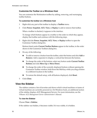 Workstation User’s Manual
56 VMware, Inc.
Customize the Toolbar on a Windows Host
You can customize the Workstation toolbar by adding, removing, and rearranging 
toolbar buttons. 
To customize the toolbar on a Windows host
1 Right‐click any part of the toolbar to display a Toolbar menu. 
2 Click Power, Snapshot, ACE, View, or Replay to add or remove that toolbar. 
When a toolbar is checked, it appears in the interface.
To change which buttons appear in a toolbar or the order in which they appear, 
display that toolbar and continue with the following steps.
3 Right‐click the Power, Snapshot, ACE, View, or Replay toolbar to open the 
Customize Toolbar dialog box.
Buttons listed under Current Toolbar Buttons appear in the toolbar, in the order 
shown in the Customize Toolbars dialog box. 
4 Do any of the following:
 To add or remove a button from the toolbar, select the button and click Add or 
Remove. Add a separator to display a vertical line between the buttons.
 To change the order of the buttons, select any button under Current Toolbar 
Buttons and click Move Up or Move Down. 
 To change the order of the currently displayed buttons without opening the 
Customize Toolbar window, hold down the Shift key while you drag a button 
to a different location in the toolbar.
 To restore the default setup, with all buttons displayed, click Reset.
5 Click Close.
View the Sidebar
The sidebar contains a list of favorites and shows which virtual machines or teams of 
virtual machines are currently powered on. On Windows hosts, an additional section 
of the sidebar displays ACE Management Servers. For more information, see the 
VMware ACE Management Server Administrator’s Manual.
To view the Sidebar
Choose View > Sidebar.
If the sidebar was hidden, it becomes visible. If it was visible, it is hidden.
 