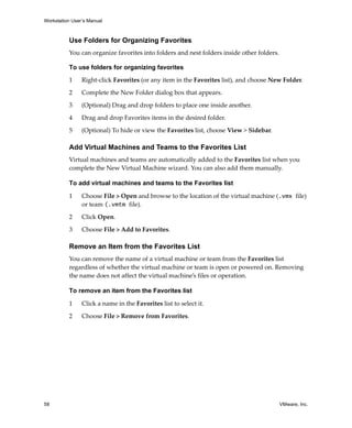 Workstation User’s Manual
58 VMware, Inc.
Use Folders for Organizing Favorites
You can organize favorites into folders and nest folders inside other folders.
To use folders for organizing favorites
1 Right‐click Favorites (or any item in the Favorites list), and choose New Folder.
2 Complete the New Folder dialog box that appears.
3 (Optional) Drag and drop folders to place one inside another.
4 Drag and drop Favorites items in the desired folder.
5 (Optional) To hide or view the Favorites list, choose View > Sidebar.
Add Virtual Machines and Teams to the Favorites List
Virtual machines and teams are automatically added to the Favorites list when you 
complete the New Virtual Machine wizard. You can also add them manually.
To add virtual machines and teams to the Favorites list
1 Choose File > Open and browse to the location of the virtual machine (.vmx file) 
or team (.vmtm file).
2 Click Open.
3 Choose File > Add to Favorites.
Remove an Item from the Favorites List
You can remove the name of a virtual machine or team from the Favorites list 
regardless of whether the virtual machine or team is open or powered on. Removing 
the name does not affect the virtual machine’s files or operation.
To remove an item from the Favorites list
1 Click a name in the Favorites list to select it.
2 Choose File > Remove from Favorites.
 