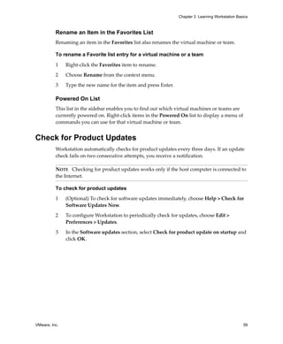 VMware, Inc. 59
Chapter 3 Learning Workstation Basics
Rename an Item in the Favorites List
Renaming an item in the Favorites list also renames the virtual machine or team.
To rename a Favorite list entry for a virtual machine or a team
1 Right‐click the Favorites item to rename.
2 Choose Rename from the context menu.
3 Type the new name for the item and press Enter.
Powered On List
This list in the sidebar enables you to find out which virtual machines or teams are 
currently powered on. Right‐click items in the Powered On list to display a menu of 
commands you can use for that virtual machine or team.
Check for Product Updates
Workstation automatically checks for product updates every three days. If an update 
check fails on two consecutive attempts, you receive a notification.
To check for product updates
1 (Optional) To check for software updates immediately, choose Help > Check for 
Software Updates Now. 
2 To configure Workstation to periodically check for updates, choose Edit > 
Preferences > Updates. 
3 In the Software updates section, select Check for product update on startup and 
click OK.
NOTE   Checking for product updates works only if the host computer is connected to 
the Internet.
 