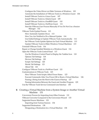 Workstation User’s Manual
6 VMware, Inc.
Configure the Video Driver on Older Versions of Windows 103
Automate the Installation of VMware Tools in a Windows Guest 104
Install VMware Tools in a Linux Guest 107
Install VMware Tools in a Solaris Guest 109
Install VMware Tools in a FreeBSD Guest 110
Install VMware Tools in a NetWare Guest 111
Start the VMware User Process Manually If You Do Not Use a Session 
Manager 112
VMware Tools Update Process 113
How Automatic Updates Occur 113
How You Are Notified to Do a Manual Update 114
Use Global Settings to Update VMware Tools Automatically 114
Set VMware Tools Update Options for Each Virtual Machine 115
Update VMware Tools in Older Windows Virtual Machines 115
Uninstall VMware Tools 116
Repair or Change Installed Modules in a Windows Guest 116
Open the VMware Tools Control Panel 117
Use the Windows Control Panel to Display the Taskbar Icon 118
Options Tab Settings 118
Devices Tab Settings 120
Scripts Tab Settings 120
Shrink Tab Settings 121
About Tab 121
Configure VMware Tools in a NetWare Guest 121
Customizations to VMware Tools 123
How VMware Tools Scripts Affect Power States  123
Execute Commands After You Power Off or Reset a Virtual Machine  126
Passing a String from the Host to the Guest at Startup 127
Passing Information Between the Guest and Another Program 129
Use the VMware Tools Service Command‐Line Interface 130
6 Creating a Virtual Machine from a System Image or Another Virtual 
Machine 131
Conversion Process for Importing from Other Formats 131
VMware Converter Compared to the Conversion Wizard 133
Supported Source Machines 133
Importing from Various Sources 134
Supported Destinations 138
Designating a Destination for a Virtual Machine 138
 