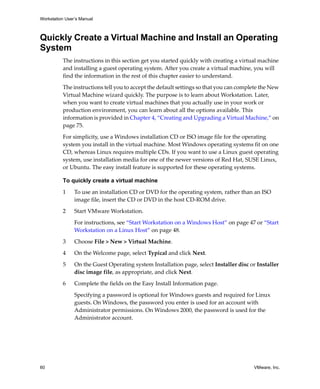 Workstation User’s Manual
60 VMware, Inc.
Quickly Create a Virtual Machine and Install an Operating
System
The instructions in this section get you started quickly with creating a virtual machine 
and installing a guest operating system. After you create a virtual machine, you will 
find the information in the rest of this chapter easier to understand.
The instructions tell you to accept the default settings so that you can complete the New 
Virtual Machine wizard quickly. The purpose is to learn about Workstation. Later, 
when you want to create virtual machines that you actually use in your work or 
production environment, you can learn about all the options available. This 
information is provided in Chapter 4, “Creating and Upgrading a Virtual Machine,” on 
page 75.
For simplicity, use a Windows installation CD or ISO image file for the operating 
system you install in the virtual machine. Most Windows operating systems fit on one 
CD, whereas Linux requires multiple CDs. If you want to use a Linux guest operating 
system, use installation media for one of the newer versions of Red Hat, SUSE Linux, 
or Ubuntu. The easy install feature is supported for these operating systems.
To quickly create a virtual machine
1 To use an installation CD or DVD for the operating system, rather than an ISO 
image file, insert the CD or DVD in the host CD‐ROM drive.
2 Start VMware Workstation. 
For instructions, see “Start Workstation on a Windows Host” on page 47 or “Start 
Workstation on a Linux Host” on page 48.
3 Choose File > New > Virtual Machine. 
4 On the Welcome page, select Typical and click Next.
5 On the Guest Operating system Installation page, select Installer disc or Installer 
disc image file, as appropriate, and click Next.
6 Complete the fields on the Easy Install Information page.
Specifying a password is optional for Windows guests and required for Linux 
guests. On Windows, the password you enter is used for an account with 
Administrator permissions. On Windows 2000, the password is used for the 
Administrator account.
 