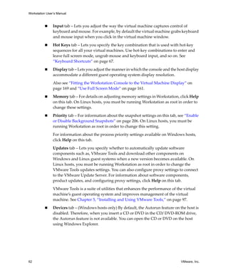 Workstation User’s Manual
62 VMware, Inc.
 Input tab – Lets you adjust the way the virtual machine captures control of 
keyboard and mouse. For example, by default the virtual machine grabs keyboard 
and mouse input when you click in the virtual machine window.
 Hot Keys tab – Lets you specify the key combination that is used with hot‐key 
sequences for all your virtual machines. Use hot‐key combinations to enter and 
leave full screen mode, ungrab mouse and keyboard input, and so on. See 
“Keyboard Shortcuts” on page 67.
 Display tab – Lets you adjust the manner in which the console and the host display 
accommodate a different guest operating system display resolution.
Also see “Fitting the Workstation Console to the Virtual Machine Display” on 
page 169 and “Use Full Screen Mode” on page 161.
 Memory tab – For details on adjusting memory settings in Workstation, click Help 
on this tab. On Linux hosts, you must be running Workstation as root in order to 
change these settings.
 Priority tab – For information about the snapshot settings on this tab, see “Enable 
or Disable Background Snapshots” on page 206. On Linux hosts, you must be 
running Workstation as root in order to change this setting.
For information about the process priority settings available on Windows hosts, 
click Help on this tab.
Updates tab – Lets you specify whether to automatically update software 
components such as, VMware Tools and download other components on 
Windows and Linux guest systems when a new version becomes available. On 
Linux hosts, you must be running Workstation as root in order to change the 
VMware Tools updates settings. You can also configure proxy settings to connect 
to the VMware Update Server. For information about software components, 
product updates, and configuring proxy settings, click Help on this tab.
VMware Tools is a suite of utilities that enhances the performance of the virtual 
machine’s guest operating system and improves management of the virtual 
machine. See Chapter 5, “Installing and Using VMware Tools,” on page 97.
 Devices tab – (Windows hosts only) By default, the Autorun feature on the host is 
disabled. Therefore, when you insert a CD or DVD in the CD/ DVD‐ROM drive, 
the Autorun feature is not available. You can open the CD or DVD on the host 
using Windows Explorer.
 