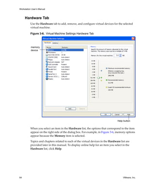 Workstation User’s Manual
64 VMware, Inc.
Hardware Tab
Use the Hardware tab to add, remove, and configure virtual devices for the selected 
virtual machine. 
Figure 3-6. Virtual Machine Settings Hardware Tab
When you select an item in the Hardware list, the options that correspond to the item 
appear on the right side of the dialog box. For example, in Figure 3‐6, memory options 
appear because the Memory item is selected.
Topics and chapters related to each of the virtual devices in the Hardware list are 
provided later in this manual. To display online help for an item you select in the 
Hardware list, click Help.
memory
device
Help button
 