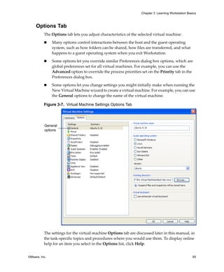 VMware, Inc. 65
Chapter 3 Learning Workstation Basics
Options Tab
The Options tab lets you adjust characteristics of the selected virtual machine:
 Many options control interactions between the host and the guest operating 
system, such as how folders can be shared, how files are transferred, and what 
happens to a guest operating system when you exit Workstation. 
 Some options let you override similar Preferences dialog box options, which are 
global preferences set for all virtual machines. For example, you can use the 
Advanced option to override the process priorities set on the Priority tab in the 
Preferences dialog box.
 Some options let you change settings you might initially make when running the 
New Virtual Machine wizard to create a virtual machine. For example, you can use 
the General options to change the name of the virtual machine.
Figure 3-7. Virtual Machine Settings Options Tab
The settings for the virtual machine Options tab are discussed later in this manual, in 
the task‐specific topics and procedures where you would use them. To display online 
help for an item you select in the Options list, click Help. 
General
options
 