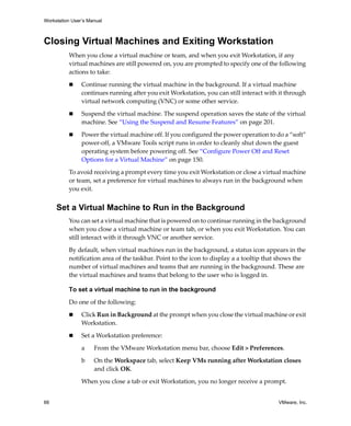 Workstation User’s Manual
66 VMware, Inc.
Closing Virtual Machines and Exiting Workstation
When you close a virtual machine or team, and when you exit Workstation, if any 
virtual machines are still powered on, you are prompted to specify one of the following 
actions to take:
 Continue running the virtual machine in the background. If a virtual machine 
continues running after you exit Workstation, you can still interact with it through 
virtual network computing (VNC) or some other service. 
 Suspend the virtual machine. The suspend operation saves the state of the virtual 
machine. See “Using the Suspend and Resume Features” on page 201. 
 Power the virtual machine off. If you configured the power operation to do a “soft” 
power‐off, a VMware Tools script runs in order to cleanly shut down the guest 
operating system before powering off. See “Configure Power Off and Reset 
Options for a Virtual Machine” on page 150.
To avoid receiving a prompt every time you exit Workstation or close a virtual machine 
or team, set a preference for virtual machines to always run in the background when 
you exit. 
Set a Virtual Machine to Run in the Background
You can set a virtual machine that is powered on to continue running in the background 
when you close a virtual machine or team tab, or when you exit Workstation. You can 
still interact with it through VNC or another service. 
By default, when virtual machines run in the background, a status icon appears in the 
notification area of the taskbar. Point to the icon to display a a tooltip that shows the 
number of virtual machines and teams that are running in the background. These are 
the virtual machines and teams that belong to the user who is logged in.
To set a virtual machine to run in the background
Do one of the following:
 Click Run in Background at the prompt when you close the virtual machine or exit 
Workstation.
 Set a Workstation preference:
a From the VMware Workstation menu bar, choose Edit > Preferences.
b On the Workspace tab, select Keep VMs running after Workstation closes 
and click OK.
When you close a tab or exit Workstation, you no longer receive a prompt.
 