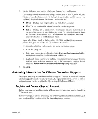 VMware, Inc. 69
Chapter 3 Learning Workstation Basics
3 Use the following information to help you choose a key combination:
Custom key combinations involve using a combination of the Ctrl, Shift, Alt, and 
Windows keys. The Windows key is the key between the Ctrl and Alt keys on your 
keyboard. The modifiers for the custom combination are:
 Down – The key must be pressed to use the hot‐key sequence.
 Up – The key must not be pressed to use the hot‐key sequence.
 Either – The key can be up or down. This modifier is useful to allow users a 
variety of keystrokes to leave full screen mode. For example, selecting Either 
for the Shift key means that both Ctrl+Alt+Enter and Ctrl+Shift+Alt+Enter 
cause Workstation to exit full screen mode.
If you select Either for all of the keys (Ctrl, Alt, Shift, and Win) in the custom 
combination, you can use the Esc key to release the cursor.
4 (Optional) Set a hot‐key preference for the Unity application menu.
a Click the Unity tab.
b Enter your custom key combination in the Unity applications menu hot key 
field or use the default combination Ctrl + Shift + U.
c (Optional) If you plan to have multiple virtual machines running, with some 
in Unity mode and some accessible only in the Workstation window, do not 
select the Minimize Workstation when entering Unity check box.
5 Click OK. 
Gathering Information for VMware Technical Support
When you need help from VMware technical support, VMware recommends that you 
create a support request. For some problems, the representative will ask you to turn on 
debugging, run a script to collect log files, and send the logs to VMware.
Register and Create a Support Request
Before you can report problems to the VMware support team, you must register for a 
VMware account. 
Before you begin, locate the license key. It is on the registration card in your package. If 
you purchased Workstation online, the license key is sent by email.
 