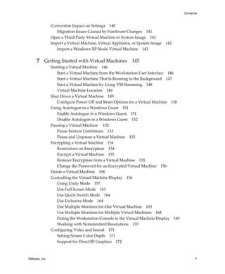 VMware, Inc. 7
Contents
Conversion Impact on Settings 140
Migration Issues Caused by Hardware Changes 141
Open a Third‐Party Virtual Machine or System Image 141
Import a Virtual Machine, Virtual Appliance, or System Image 142
Import a Windows XP Mode Virtual Machine 143
7 Getting Started with Virtual Machines 145
Starting a Virtual Machine 146
Start a Virtual Machine from the Workstation User Interface 146
Start a Virtual Machine That Is Running in the Background 147
Start a Virtual Machine by Using VM Streaming 148
Virtual Machine Location 149
Shut Down a Virtual Machine 149
Configure Power Off and Reset Options for a Virtual Machine 150
Using Autologon in a Windows Guest 151
Enable Autologon in a Windows Guest 151
Disable Autologon in a Windows Guest 152
Pausing a Virtual Machine  152
Pause Feature Limitations 153
Pause and Unpause a Virtual Machine 153
Encrypting a Virtual Machine 154
Restrictions on Encryption 154
Encrypt a Virtual Machine 155
Remove Encryption from a Virtual Machine 155
Change the Password for an Encrypted Virtual Machine 156
Delete a Virtual Machine 156
Controlling the Virtual Machine Display 156
Using Unity Mode 157
Use Full Screen Mode 161
Use Quick Switch Mode 164
Use Exclusive Mode 164
Use Multiple Monitors for One Virtual Machine 165
Use Multiple Monitors for Multiple Virtual Machines 168
Fitting the Workstation Console to the Virtual Machine Display 169
Working with Nonstandard Resolutions 170
Configuring Video and Sound 171
Setting Screen Color Depth 171
Support for Direct3D Graphics 172
 