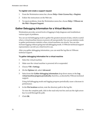 Workstation User’s Manual
70 VMware, Inc.
To register and create a support request
1 From the Workstation menu bar, choose Help > Enter License Key > Register. 
2 Follow the instructions on the Web site.
3 To report problems, from the Workstation menu bar, choose Help > VMware on 
the Web > Request Support.
Gather Debugging Information for a Virtual Machine
Workstation provides several levels of logging to help diagnose and troubleshoot 
various types of problems.
You can use full debugging mode to gather the greatest amount of data, which is useful 
when a virtual machine freezes or powers off unexpectedly. You can use statistics mode 
to gather performance statistics when virtual machines run slowly. You can also 
increase logging without going into full debugging mode. A VMware technical support 
representative can tell you which level to use.
After you gather debugging information, you can send the log files to VMware 
technical support.
To gather debugging information for a virtual machine
1 Select the virtual machine.
2 Make sure the virtual machine is powered off or suspended.
3 Choose VM > Settings.
4 On the Options tab, select Advanced.
5 Select from the Gather debugging information drop‐down menu or the Log 
virtual machine progress periodically check box, as directed by VMware technical 
support.
Using full debugging mode and logging progress periodically cause a decrease in 
performance.
6 In the File locations section, note the directory path to the log file.
To view the complete path, click in the read‐only text box and use the right arrow 
key to scroll through the path.
7 Click OK.
 
