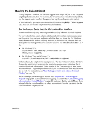 VMware, Inc. 71
Chapter 3 Learning Workstation Basics
Running the Support Script
To help diagnose a problem, the VMware support team might ask you to run a support 
script to gather information. For example, if a virtual machine exits abnormally or fails, 
run the support script to collect the appropriate log files and system information.
In Workstation 7.x, you can run the support script by selecting Help > Collect Support 
Data. You can also run the script from the command line. 
Run the Support Script from the Workstation User Interface
Run the support script only when requested to do so by VMware technical support. 
The support collection script collects data from all of the virtual machines you select 
and from your host machine, and stores all of the data in a single file. On Windows 
hosts, after the script finishes running, it creates a .ZIP file of the collected data and 
displays the file in an open Windows Explorer window. The default location of the .ZIP
file:
 On Windows XP is
C:Documents and Settings<user>Local Settings
Tempvmware-support
 On Windows Vista and Windows 7 is 
C:Users<user>AppDataLocalTempvmware-support
On Linux hosts, the script creates a compressed .TGZ file in the user’s home directory. 
Because the script is not run as root, the script displays messages indicating that it 
cannot collect some information. This is normal. If the VMware support team needs 
that information, a support representative asks you to run the script from the command 
line as root. For instructions, see “Run the Support Script from a Linux Terminal 
Window” on page 73.
Before you begin, create a support request. See “Register and Create a Support 
Request” on page 69. Increase the level of logging, as described in “Gather Debugging 
Information for a Virtual Machine” on page 70. Make sure that the latest VMware Tools 
is installed in the virtual machines to collect support data from the guest and that the 
virtual machines are powered on.
 