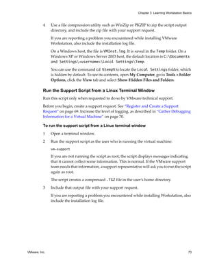 VMware, Inc. 73
Chapter 3 Learning Workstation Basics
4 Use a file compression utility such as WinZip or PKZIP to zip the script output 
directory, and include the zip file with your support request.
If you are reporting a problem you encountered while installing VMware 
Workstation, also include the installation log file. 
On a Windows host, the file is VMInst.log. It is saved in the Temp folder. On a 
Windows XP or Windows Server 2003 host, the default location is C:Documents
and Settings<username>Local SettingsTemp.
You can use the command cd %temp% to locate the Local Settings folder, which 
is hidden by default. To see its contents, open My Computer, go to Tools > Folder 
Options, click the View tab and select Show Hidden Files and Folders.
Run the Support Script from a Linux Terminal Window
Run this script only when requested to do so by VMware technical support. 
Before you begin, create a support request. See “Register and Create a Support 
Request” on page 69. Increase the level of logging, as described in “Gather Debugging 
Information for a Virtual Machine” on page 70.
To run the support script from a Linux terminal window
1 Open a terminal window.
2 Run the support script as the user who is running the virtual machine:
vm-support
If you are not running the script as root, the script displays messages indicating 
that it cannot collect some information. This is normal. If the VMware support 
team needs that information, a support representative will ask you to run the script 
again as root.
The script creates a compressed .TGZ file in the user’s home directory. 
3 Include that output file with your support request.
If you are reporting a problem you encountered while installing Workstation, also 
include the installation log file. 
 