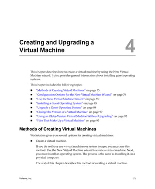 VMware, Inc. 75
4
This chapter describes how to create a virtual machine by using the New Virtual 
Machine wizard. It also provides general information about installing guest operating 
systems. 
This chapter includes the following topics:
 “Methods of Creating Virtual Machines” on page 75
 “Configuration Options for the New Virtual Machine Wizard” on page 76
 “Use the New Virtual Machine Wizard” on page 85
 “Installing a Guest Operating System” on page 85
 “Upgrade a Guest Operating System” on page 89
 “Change the Version of a Virtual Machine” on page 90
 “Using an Older‐Version Virtual Machine Without Upgrading” on page 92
 “Files That Make Up a Virtual Machine” on page 93
Methods of Creating Virtual Machines
Workstation gives you several options for creating virtual machines:
 Create a virtual machine. 
If you do not have any virtual machines or system images, you must use this 
method. Use the New Virtual Machine wizard to create a virtual machine. Next, 
you must install an operating system. The process is the same as installing it on a 
physical computer. 
The rest of this chapter describes this method of creating a virtual machine.
Creating and Upgrading a
Virtual Machine 4
 