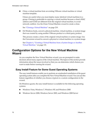 Workstation User’s Manual
76 VMware, Inc.
 Clone a virtual machine from an existing VMware virtual machine or virtual 
machine template. 
Clones are useful when you must deploy many identical virtual machines to a 
group. Cloning is preferable to copying a virtual machine because a clone’s MAC 
address and UUID are different from the original virtual machine, to avoid 
network conflicts. Use the Clone Virtual Machine wizard to create a clone.
See “Cloning a Virtual Machine” on page 219.
 On Windows hosts, convert a physical machine, virtual machine, or system image 
that was created by using another VMware product or a third‐party product.
This process creates a clone of the original virtual machine or system image. Use 
the Conversion wizard to convert a physical or virtual machine or a system image.
See Chapter 6, “Creating a Virtual Machine from a System Image or Another 
Virtual Machine,” on page 131.
Configuration Options for the New Virtual Machine
Wizard
As you complete the New Virtual Machine wizard, you are prompted to make 
decisions about many aspects of the virtual machine. The topics in this section provide 
information about the issues involved so that you can determine which choices you 
want to make before running the wizard.
Easy Install Feature for Some Guest Operating Systems
The easy install features enable you to perform an unattended installation of the guest 
operating system after you complete the New Virtual Machine wizard. You can use this 
feature regardless of whether you choose a typical or a custom configuration in the 
wizard.
On Windows guests, the easy install feature is available for the following operating 
systems:
 Windows Vista, Windows 7, Windows XP, and Windows 2000
 Windows Server 2008, Windows Server 2003, and Windows 2000 Server
 