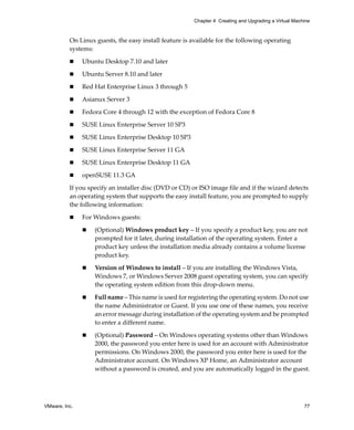 VMware, Inc. 77
Chapter 4 Creating and Upgrading a Virtual Machine
On Linux guests, the easy install feature is available for the following operating 
systems:
 Ubuntu Desktop 7.10 and later
 Ubuntu Server 8.10 and later
 Red Hat Enterprise Linux 3 through 5
 Asianux Server 3
 Fedora Core 4 through 12 with the exception of Fedora Core 8
 SUSE Linux Enterprise Server 10 SP3
 SUSE Linux Enterprise Desktop 10 SP3
 SUSE Linux Enterprise Server 11 GA
 SUSE Linux Enterprise Desktop 11 GA
 openSUSE 11.3 GA
If you specify an installer disc (DVD or CD) or ISO image file and if the wizard detects 
an operating system that supports the easy install feature, you are prompted to supply 
the following information:
 For Windows guests:
 (Optional) Windows product key – If you specify a product key, you are not 
prompted for it later, during installation of the operating system. Enter a 
product key unless the installation media already contains a volume license 
product key.
 Version of Windows to install – If you are installing the Windows Vista, 
Windows 7, or Windows Server 2008 guest operating system, you can specify 
the operating system edition from this drop‐down menu.
 Full name – This name is used for registering the operating system. Do not use 
the name Administrator or Guest. If you use one of these names, you receive 
an error message during installation of the operating system and be prompted 
to enter a different name.
 (Optional) Password – On Windows operating systems other than Windows 
2000, the password you enter here is used for an account with Administrator 
permissions. On Windows 2000, the password you enter here is used for the 
Administrator account. On Windows XP Home, an Administrator account 
without a password is created, and you are automatically logged in the guest.
 