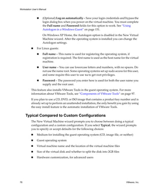 Workstation User’s Manual
78 VMware, Inc.
 (Optional) Log on automatically – Save your login credentials and bypass the 
login dialog box when you power on the virtual machine. You must complete 
the Full name and Password fields for this option to work. See “Using 
Autologon in a Windows Guest” on page 151.
On Windows XP Home, the Autologon option is disabled in the New Virtual 
Machine wizard. After the operating system is installed you can change the 
Autologon settings. 
 For Linux guests:
 Full name – This name is used for registering the operating system, if 
registration is required. The first name is used as the host name for the virtual 
machine.
 User name – You can use lowercase letters and numbers, with no spaces. Do 
not use the name root. Some operating systems set up sudo access for this user, 
and some require this user to use su to get root privileges.
 Password – The password you enter here is used for both the user name you 
supply and the root user.
This feature also installs VMware Tools in the guest operating system. For more 
information about VMware Tools, see “Components of VMware Tools” on page 97. 
If you plan to use a CD, DVD, or ISO image that contains a product key number and is 
already set up to perform an unattended installation, the only benefit you gain by using 
the easy install feature is the automatic installation of VMware Tools.
Typical Compared to Custom Configurations
The New Virtual Machine wizard prompts you to choose between doing a typical 
configuration and a custom configuration. If you select Typical, the wizard prompts 
you to specify or accept defaults for the following choices:
 Medium for installing the guest operating system (CD, image file, or neither)
 Guest operating system
 Virtual machine name and the location of the virtual machine files
 Size of the virtual disk and whether to split the disk into 2GB files
 Hardware customization, for advanced users
 