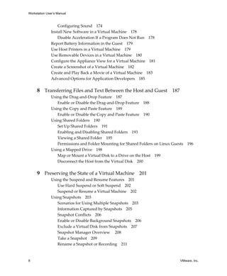 Workstation User’s Manual
8 VMware, Inc.
Configuring Sound 174
Install New Software in a Virtual Machine 178
Disable Acceleration If a Program Does Not Run 178
Report Battery Information in the Guest 179
Use Host Printers in a Virtual Machine 179
Use Removable Devices in a Virtual Machine 180
Configure the Appliance View for a Virtual Machine 181
Create a Screenshot of a Virtual Machine 182
Create and Play Back a Movie of a Virtual Machine 183
Advanced Options for Application Developers 185
8 Transferring Files and Text Between the Host and Guest 187
Using the Drag‐and‐Drop Feature 187
Enable or Disable the Drag‐and‐Drop Feature 188
Using the Copy and Paste Feature 189
Enable or Disable the Copy and Paste Feature 190
Using Shared Folders 190
Set Up Shared Folders 191
Enabling and Disabling Shared Folders 193
Viewing a Shared Folder 195
Permissions and Folder Mounting for Shared Folders on Linux Guests 196
Using a Mapped Drive 198
Map or Mount a Virtual Disk to a Drive on the Host 199
Disconnect the Host from the Virtual Disk 200
9 Preserving the State of a Virtual Machine 201
Using the Suspend and Resume Features 201
Use Hard Suspend or Soft Suspend 202
Suspend or Resume a Virtual Machine 202
Using Snapshots 203
Scenarios for Using Multiple Snapshots 203
Information Captured by Snapshots 205
Snapshot Conflicts 206
Enable or Disable Background Snapshots 206
Exclude a Virtual Disk from Snapshots 207
Snapshot Manager Overview 208
Take a Snapshot 209
Rename a Snapshot or Recording 211
 