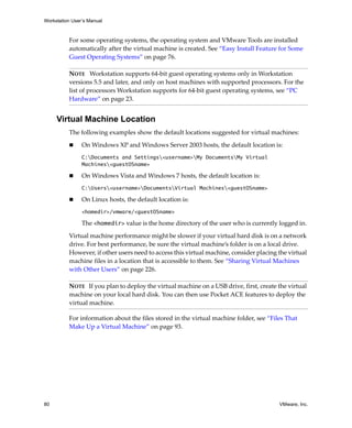Workstation User’s Manual
80 VMware, Inc.
For some operating systems, the operating system and VMware Tools are installed 
automatically after the virtual machine is created. See “Easy Install Feature for Some 
Guest Operating Systems” on page 76.
Virtual Machine Location
The following examples show the default locations suggested for virtual machines:
 On Windows XP and Windows Server 2003 hosts, the default location is:
C:Documents and Settings<username>My DocumentsMy Virtual
Machines<guestOSname>
 On Windows Vista and Windows 7 hosts, the default location is:
C:Users<username>DocumentsVirtual Machines<guestOSname>
 On Linux hosts, the default location is:
<homedir>/vmware/<guestOSname>
The <homedir> value is the home directory of the user who is currently logged in. 
Virtual machine performance might be slower if your virtual hard disk is on a network 
drive. For best performance, be sure the virtual machine’s folder is on a local drive. 
However, if other users need to access this virtual machine, consider placing the virtual 
machine files in a location that is accessible to them. See “Sharing Virtual Machines 
with Other Users” on page 226.
For information about the files stored in the virtual machine folder, see “Files That 
Make Up a Virtual Machine” on page 93.
NOTE   Workstation supports 64‐bit guest operating systems only in Workstation 
versions 5.5 and later, and only on host machines with supported processors. For the 
list of processors Workstation supports for 64‐bit guest operating systems, see “PC 
Hardware” on page 23.
NOTE   If you plan to deploy the virtual machine on a USB drive, first, create the virtual 
machine on your local hard disk. You can then use Pocket ACE features to deploy the 
virtual machine.
 