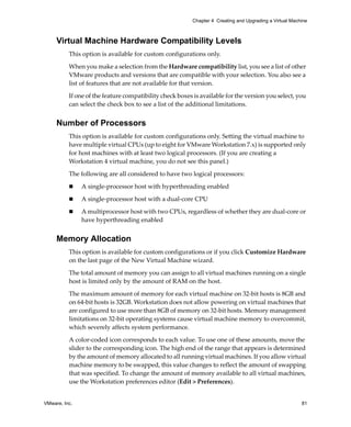 VMware, Inc. 81
Chapter 4 Creating and Upgrading a Virtual Machine
Virtual Machine Hardware Compatibility Levels
This option is available for custom configurations only. 
When you make a selection from the Hardware compatibility list, you see a list of other 
VMware products and versions that are compatible with your selection. You also see a 
list of features that are not available for that version.
If one of the feature compatibility check boxes is available for the version you select, you 
can select the check box to see a list of the additional limitations.
Number of Processors
This option is available for custom configurations only. Setting the virtual machine to 
have multiple virtual CPUs (up to eight for VMware Workstation 7.x) is supported only 
for host machines with at least two logical processors. (If you are creating a 
Workstation 4 virtual machine, you do not see this panel.)
The following are all considered to have two logical processors:
 A single‐processor host with hyperthreading enabled
 A single‐processor host with a dual‐core CPU
 A multiprocessor host with two CPUs, regardless of whether they are dual‐core or 
have hyperthreading enabled
Memory Allocation
This option is available for custom configurations or if you click Customize Hardware 
on the last page of the New Virtual Machine wizard. 
The total amount of memory you can assign to all virtual machines running on a single 
host is limited only by the amount of RAM on the host. 
The maximum amount of memory for each virtual machine on 32‐bit hosts is 8GB and 
on 64‐bit hosts is 32GB. Workstation does not allow powering on virtual machines that 
are configured to use more than 8GB of memory on 32‐bit hosts. Memory management 
limitations on 32‐bit operating systems cause virtual machine memory to overcommit, 
which severely affects system performance.
A color‐coded icon corresponds to each value. To use one of these amounts, move the 
slider to the corresponding icon. The high end of the range that appears is determined 
by the amount of memory allocated to all running virtual machines. If you allow virtual 
machine memory to be swapped, this value changes to reflect the amount of swapping 
that was specified. To change the amount of memory available to all virtual machines, 
use the Workstation preferences editor (Edit > Preferences).
 