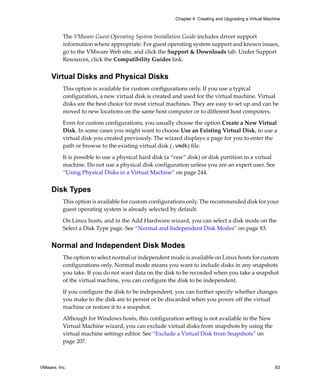 VMware, Inc. 83
Chapter 4 Creating and Upgrading a Virtual Machine
The VMware Guest Operating System Installation Guide includes driver support 
information where appropriate. For guest operating system support and known issues, 
go to the VMware Web site, and click the Support & Downloads tab. Under Support 
Resources, click the Compatibility Guides link. 
Virtual Disks and Physical Disks
This option is available for custom configurations only. If you use a typical 
configuration, a new virtual disk is created and used for the virtual machine. Virtual 
disks are the best choice for most virtual machines. They are easy to set up and can be 
moved to new locations on the same host computer or to different host computers. 
Even for custom configurations, you usually choose the option Create a New Virtual 
Disk. In some cases you might want to choose Use an Existing Virtual Disk, to use a 
virtual disk you created previously. The wizard displays a page for you to enter the 
path or browse to the existing virtual disk (.vmdk) file.
It is possible to use a physical hard disk (a “raw” disk) or disk partition in a virtual 
machine. Do not use a physical disk configuration unless you are an expert user. See 
“Using Physical Disks in a Virtual Machine” on page 244.
Disk Types
This option is available for custom configurations only. The recommended disk for your 
guest operating system is already selected by default.
On Linux hosts, and in the Add Hardware wizard, you can select a disk mode on the 
Select a Disk Type page. See “Normal and Independent Disk Modes” on page 83.
Normal and Independent Disk Modes
The option to select normal or independent mode is available on Linux hosts for custom 
configurations only. Normal mode means you want to include disks in any snapshots 
you take. If you do not want data on the disk to be recorded when you take a snapshot 
of the virtual machine, you can configure the disk to be independent. 
If you configure the disk to be independent, you can further specify whether changes 
you make to the disk are to persist or be discarded when you power off the virtual 
machine or restore it to a snapshot.
Although for Windows hosts, this configuration setting is not available in the New 
Virtual Machine wizard, you can exclude virtual disks from snapshots by using the 
virtual machine settings editor. See “Exclude a Virtual Disk from Snapshots” on 
page 207.
 