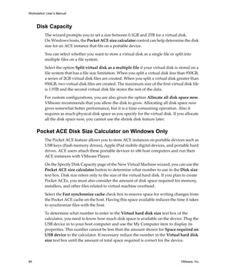 Workstation User’s Manual
84 VMware, Inc.
Disk Capacity
The wizard prompts you to set a size between 0.1GB and 2TB for a virtual disk. 
On Windows hosts, the Pocket ACE size calculator control can help determine the disk 
size for an ACE instance that fits on a portable device.
You can select whether you want to store a virtual disk as a single file or split into 
multiple files on a file system.
Select the option Split virtual disk as a multiple file if your virtual disk is stored on a 
file system that has a file size limitation. When you split a virtual disk less than 950GB, 
a series of 2GB virtual disk files are created. When you split a virtual disk greater than 
950GB, two virtual disk files are created. The maximum size of the first virtual disk file 
is 1.9TB and the second virtual disk file stores the rest of the data.
For custom configurations, you are also given the option Allocate all disk space now. 
VMware recommends that you allow the disk to grow. Allocating all disk space now 
gives somewhat better performance, but it is a time‐consuming operation. Also it 
requires as much physical disk space as you specify for the virtual disk. If you allocate 
all the disk space now, you cannot use the shrink disk feature later. 
Pocket ACE Disk Size Calculator on Windows Only
The Pocket ACE feature allows you to store ACE instances on portable devices such as 
USB keys (flash memory drives), Apple iPod mobile digital devices, and portable hard 
drives. ACE users attach these portable devices to x86 host computers and run their 
ACE instances with VMware Player. 
On the Specify Disk Capacity page of the New Virtual Machine wizard, you can use the 
Pocket ACE size calculator button to determine what number to use in the Disk size 
text box. Disk size refers only to the size of the virtual hard disk. If you plan to create 
Pocket ACEs, you must also consider the amount of disk space required for memory, 
installers, and other files related to virtual machine overhead.
Select the Fast synchronize cache check box to reserve space for writing changes from 
the Pocket ACE cache on the host. Having this space available reduces the time it takes 
to synchronize files with the host.
To determine what number to enter in the Virtual hard disk size text box of the 
calculator, you need to know how much disk space is available on the device. Plug the 
USB device in to your host computer and use the My Computer item to display its 
properties. This number cannot be less than the amount shown for Space required on 
USB device in the calculator. If necessary reduce the number in the Virtual hard disk 
size text box until the amount of total space required is correct for the device.
 