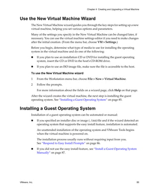 VMware, Inc. 85
Chapter 4 Creating and Upgrading a Virtual Machine
Use the New Virtual Machine Wizard
The New Virtual Machine wizard guides you through the key steps for setting up a new 
virtual machine, helping you set various options and parameters. 
Many of the settings you specify in the New Virtual Machine can be changed later, if 
necessary. You can use the virtual machine settings editor if you need to make changes 
after the initial creation. (From the menu bar, choose VM > Settings.)
Before you begin, determine what type of media to use for installing the operating 
system in the virtual machine and do one of the following:
 If you plan to use an installation CD or DVD for installing the guest operating 
system, insert the CD or DVD in the host’s CD‐ROM drive.
 If you plan to use an ISO image file, make sure the file is accessible to the host.
To use the New Virtual Machine wizard
1 From the Workstation menu bar, choose File > New > Virtual Machine.
2 Follow the prompts.
For more information about the fields on a wizard page, click Help on that page.
After the wizard creates the virtual machine, the next step is installing the guest 
operating system. See “Installing a Guest Operating System” on page 85.
Installing a Guest Operating System
Installation of a guest operating system can be automated or manual:
 If you specified an installer disc or image (.iso) file and if the wizard detected an 
operating system that supports the easy install feature, installation is automated. 
An unattended installation of the operating system and VMware Tools begins 
when the virtual machine is powered on. 
The installation process usually runs without requiring input from you. 
See “Respond to Easy Install Prompts” on page 86.
 If you did not use the easy install feature, see “Install a Guest Operating System 
Manually” on page 87. 
 