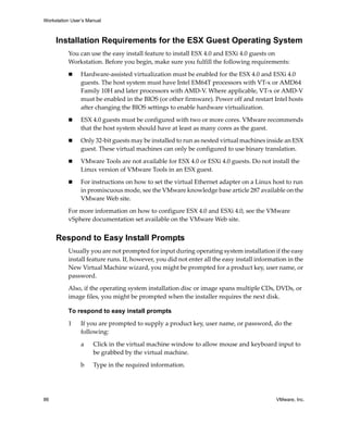 Workstation User’s Manual
86 VMware, Inc.
Installation Requirements for the ESX Guest Operating System
You can use the easy install feature to install ESX 4.0 and ESXi 4.0 guests on 
Workstation. Before you begin, make sure you fulfill the following requirements:
 Hardware‐assisted virtualization must be enabled for the ESX 4.0 and ESXi 4.0 
guests. The host system must have Intel EM64T processors with VT‐x or AMD64 
Family 10H and later processors with AMD‐V. Where applicable, VT‐x or AMD‐V 
must be enabled in the BIOS (or other firmware). Power off and restart Intel hosts 
after changing the BIOS settings to enable hardware virtualization.
 ESX 4.0 guests must be configured with two or more cores. VMware recommends 
that the host system should have at least as many cores as the guest.
 Only 32‐bit guests may be installed to run as nested virtual machines inside an ESX 
guest. These virtual machines can only be configured to use binary translation.
 VMware Tools are not available for ESX 4.0 or ESXi 4.0 guests. Do not install the 
Linux version of VMware Tools in an ESX guest.
 For instructions on how to set the virtual Ethernet adapter on a Linux host to run 
in promiscuous mode, see the VMware knowledge base article 287 available on the 
VMware Web site.
For more information on how to configure ESX 4.0 and ESXi 4.0, see the VMware 
vSphere documentation set available on the VMware Web site. 
Respond to Easy Install Prompts
Usually you are not prompted for input during operating system installation if the easy 
install feature runs. If, however, you did not enter all the easy install information in the 
New Virtual Machine wizard, you might be prompted for a product key, user name, or 
password.
Also, if the operating system installation disc or image spans multiple CDs, DVDs, or 
image files, you might be prompted when the installer requires the next disk. 
To respond to easy install prompts
1 If you are prompted to supply a product key, user name, or password, do the 
following:
a Click in the virtual machine window to allow mouse and keyboard input to 
be grabbed by the virtual machine.
b Type in the required information.
 