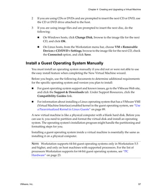 VMware, Inc. 87
Chapter 4 Creating and Upgrading a Virtual Machine
2 If you are using CDs or DVDs and are prompted to insert the next CD or DVD, use 
the CD or DVD drive attached to the host.
3 If you are using image files and are prompted to insert the next disc, do the 
following:
 On Windows hosts, click Change Disk, browse to the image file for the next 
CD, and click OK.
 On Linux hosts, from the Workstation menu bar, choose VM > Removable 
Devices > CD/DVD > Settings, browse to the image file for the next CD, check 
the Connected option, and click Save.
Install a Guest Operating System Manually
You must install an operating system manually if you did not or were not able to use 
the easy install feature when completing the New Virtual Machine wizard.
Before you begin, use the following documents to determine additional requirements 
for the specific operating system and version you plan to install:
 For guest operating system support and known issues, go to the VMware Web site, 
and click the Support & Downloads tab. Under Support Resources, click the 
Compatibility Guides link. 
 For information about installing a Linux operating system that has a VMware VMI 
(Virtual Machine Interface) enabled kernel in the guest operating system, see “Use 
a Paravirtualized Kernel in Linux Guests” on page 89.
A new virtual machine is like a physical computer with a blank hard disk. Before you 
can use it, you need to partition and format the virtual disk and install an operating 
system. The operating system’s installation program might handle the partitioning and 
formatting steps for you.
Installing a guest operating system inside a virtual machine is essentially the same as 
installing it on a physical computer. 
NOTE   Workstation supports 64‐bit guest operating systems only in Workstation 5.5 
and higher, and only on host machines with supported processors. For the list of 
processors Workstation supports for 64‐bit guest operating systems, see “PC 
Hardware” on page 23.
 