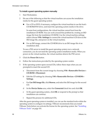 Workstation User’s Manual
88 VMware, Inc.
To install a guest operating system manually
1 Start Workstation. 
2 Do one of the following so that the virtual machine can access the installation 
media for the guest operating system:
 For a CD or DVD, if necessary, configure the virtual machine to use the host’s 
CD‐ROM/DVD drive, and insert the operating system media in the drive.
In some host configurations, the virtual machine cannot boot from the 
installation CD‐ROM. You can work around that problem by creating an ISO 
image file from the installation CD‐ROM. Use the virtual machine settings 
editor (choose VM > Settings) to connect the virtual machine’s CD drive to the 
ISO image file, and power on the virtual machine. 
 For an ISO image, connect the CD‐ROM drive to an ISO image file of an 
installation disk. 
To use a PXE server to install the guest operating system over a network 
connection, you do not need the operating system installation media. When you 
power on the virtual machine, the virtual machine detects the PXE server.
3 Click the Power On button.
4 Follow the instructions provided by the operating system vendor.
5 If the operating system spans several CDs, follow these steps when you are 
prompted to insert the second CD:
a Disconnect from the current image by choosing VM > Removable Devices > 
CD‐ROM > Disconnect.
b Edit the CD settings by choosing VM > Removable Devices > CD‐ROM > 
Settings.
c For Use ISO image file, click Browse, and select the ISO image for the second 
CD. 
d In the Device Status area, select the Connected check box and click OK.
e In the guest operating system, click OK or respond to the prompt so that 
installation can continue. 
f Repeat this process for additional CDs.
After the guest operating system is installed, you can use the standard tools within the 
operating system to configure its settings. VMware recommends that you install 
VMware Tools before you activate the license for the operating system. See “Installing 
VMware Tools” on page 101.
 