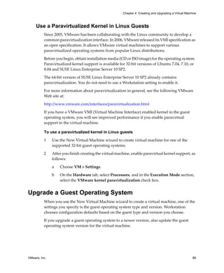 VMware, Inc. 89
Chapter 4 Creating and Upgrading a Virtual Machine
Use a Paravirtualized Kernel in Linux Guests
Since 2005, VMware has been collaborating with the Linux community to develop a 
common paravirtualization interface. In 2006, VMware released its VMI specification as 
an open specification. It allows VMware virtual machines to support various 
paravirtualized operating systems from popular Linux distributions. 
Before you begin, obtain installation media (CD or ISO image) for the operating system. 
Paravirtualized kernel support is available for 32‐bit versions of Ubuntu 7.04, 7.10, or 
8.04 and SUSE Linux Enterprise Server 10 SP2.
The 64‐bit version of SUSE Linux Enterprise Server 10 SP2 already contains 
paravirtualization. You do not need to use a Workstation setting to enable it.
For more information about paravirtualization in general, see the following VMware 
Web site at:
http://www.vmware.com/interfaces/paravirtualization.html
If you have a VMware VMI (Virtual Machine Interface) enabled kernel in the guest 
operating system, you will see improved performance if you enable paravirtual 
support in the virtual machine.
To use a paravirtualized kernel in Linux guests
1 Use the New Virtual Machine wizard to create virtual machine for one of the 
supported 32‐bit guest operating systems.
2 After you finish creating the virtual machine, enable paravirtual kernel support, as 
follows:
a Choose VM > Settings. 
b On the Hardware tab, select Processors, and in the Execution Mode section, 
select the VMware kernel paravirtualization check box.
Upgrade a Guest Operating System
When you use the New Virtual Machine wizard to create a virtual machine, one of the 
settings you specify is the guest operating system type and version. Workstation 
chooses configuration defaults based on the guest type and version you choose.
If you upgrade a guest operating system to a newer version, also update the guest 
operating system version for the virtual machine.
 