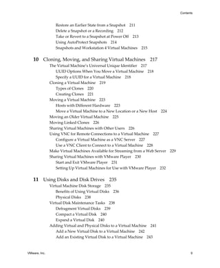 VMware, Inc. 9
Contents
Restore an Earlier State from a Snapshot 211
Delete a Snapshot or a Recording 212
Take or Revert to a Snapshot at Power Off 213
Using AutoProtect Snapshots 214
Snapshots and Workstation 4 Virtual Machines 215
10 Cloning, Moving, and Sharing Virtual Machines 217
The Virtual Machine’s Universal Unique Identifier 217
UUID Options When You Move a Virtual Machine 218
Specify a UUID for a Virtual Machine 218
Cloning a Virtual Machine 219
Types of Clones 220
Creating Clones 221
Moving a Virtual Machine 223
Hosts with Different Hardware 223
Move a Virtual Machine to a New Location or a New Host 224
Moving an Older Virtual Machine 225
Moving Linked Clones 226
Sharing Virtual Machines with Other Users 226
Using VNC for Remote Connections to a Virtual Machine 227
Configure a Virtual Machine as a VNC Server 227
Use a VNC Client to Connect to a Virtual Machine 228
Make Virtual Machines Available for Streaming from a Web Server 229
Sharing Virtual Machines with VMware Player 230
Start and Exit VMware Player 231
Setting Up Virtual Machines for Use with VMware Player 232
11 Using Disks and Disk Drives 235
Virtual Machine Disk Storage 235
Benefits of Using Virtual Disks 236
Physical Disks 238
Virtual Disk Maintenance Tasks 238
Defragment Virtual Disks 239
Compact a Virtual Disk 240
Expand a Virtual Disk 240
Adding Virtual and Physical Disks to a Virtual Machine 241
Add a New Virtual Disk to a Virtual Machine 242
Add an Existing Virtual Disk to a Virtual Machine 243
 