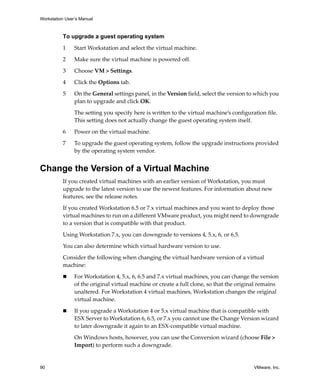 Workstation User’s Manual
90 VMware, Inc.
To upgrade a guest operating system
1 Start Workstation and select the virtual machine. 
2 Make sure the virtual machine is powered off. 
3 Choose VM > Settings. 
4 Click the Options tab.
5 On the General settings panel, in the Version field, select the version to which you 
plan to upgrade and click OK.
The setting you specify here is written to the virtual machine’s configuration file. 
This setting does not actually change the guest operating system itself. 
6 Power on the virtual machine.
7 To upgrade the guest operating system, follow the upgrade instructions provided 
by the operating system vendor.
Change the Version of a Virtual Machine
If you created virtual machines with an earlier version of Workstation, you must 
upgrade to the latest version to use the newest features. For information about new 
features, see the release notes.
If you created Workstation 6.5 or 7.x virtual machines and you want to deploy those 
virtual machines to run on a different VMware product, you might need to downgrade 
to a version that is compatible with that product.
Using Workstation 7.x, you can downgrade to versions 4, 5.x, 6, or 6.5.
You can also determine which virtual hardware version to use.
Consider the following when changing the virtual hardware version of a virtual 
machine:
 For Workstation 4, 5.x, 6, 6.5 and 7.x virtual machines, you can change the version 
of the original virtual machine or create a full clone, so that the original remains 
unaltered. For Workstation 4 virtual machines, Workstation changes the original 
virtual machine.
 If you upgrade a Workstation 4 or 5.x virtual machine that is compatible with 
ESX Server to Workstation 6, 6.5, or 7.x you cannot use the Change Version wizard 
to later downgrade it again to an ESX‐compatible virtual machine. 
On Windows hosts, however, you can use the Conversion wizard (choose File > 
Import) to perform such a downgrade.
 