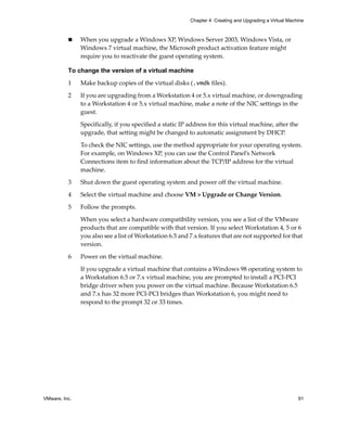 VMware, Inc. 91
Chapter 4 Creating and Upgrading a Virtual Machine
 When you upgrade a Windows XP, Windows Server 2003, Windows Vista, or 
Windows 7 virtual machine, the Microsoft product activation feature might 
require you to reactivate the guest operating system.
To change the version of a virtual machine
1 Make backup copies of the virtual disks (.vmdk files).
2 If you are upgrading from a Workstation 4 or 5.x virtual machine, or downgrading 
to a Workstation 4 or 5.x virtual machine, make a note of the NIC settings in the 
guest.
Specifically, if you specified a static IP address for this virtual machine, after the 
upgrade, that setting might be changed to automatic assignment by DHCP.
To check the NIC settings, use the method appropriate for your operating system. 
For example, on Windows XP, you can use the Control Panel’s Network 
Connections item to find information about the TCP/IP address for the virtual 
machine.
3 Shut down the guest operating system and power off the virtual machine.
4 Select the virtual machine and choose VM > Upgrade or Change Version.
5 Follow the prompts.
When you select a hardware compatibility version, you see a list of the VMware 
products that are compatible with that version. If you select Workstation 4, 5 or 6 
you also see a list of Workstation 6.5 and 7.x features that are not supported for that 
version.
6 Power on the virtual machine.
If you upgrade a virtual machine that contains a Windows 98 operating system to 
a Workstation 6.5 or 7.x virtual machine, you are prompted to install a PCI‐PCI 
bridge driver when you power on the virtual machine. Because Workstation 6.5 
and 7.x has 32 more PCI‐PCI bridges than Workstation 6, you might need to 
respond to the prompt 32 or 33 times.
 