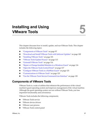 VMware, Inc. 97
5
This chapter discusses how to install, update, and run VMware Tools. This chapter 
includes the following topics:
 “Components of VMware Tools” on page 97
 “Download and Install VMware Tools with Software Updates” on page 100
 “Installing VMware Tools” on page 101
 “VMware Tools Update Process” on page 113
 “Uninstall VMware Tools” on page 116
 “Repair or Change Installed Modules in a Windows Guest” on page 116
 “Open the VMware Tools Control Panel” on page 117
 “Configure VMware Tools in a NetWare Guest” on page 121
 “Customizations to VMware Tools” on page 123
 “Use the VMware Tools Service Command‐Line Interface” on page 130
Components of VMware Tools
VMware Tools is a suite of utilities that enhances the performance of the virtual 
machine’s guest operating system and improves management of the virtual machine. 
Although the guest operating system can run without VMware Tools, you lose 
important functionality and convenience.
VMware Tools includes the following components:
 VMware Tools service
 VMware device drivers
 VMware user process
 VMware Tools control panel
Installing and Using
VMware Tools 5
 