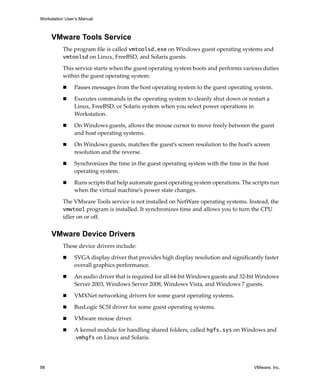 Workstation User’s Manual
98 VMware, Inc.
VMware Tools Service
The program file is called vmtoolsd.exe on Windows guest operating systems and 
vmtoolsd on Linux, FreeBSD, and Solaris guests.
This service starts when the guest operating system boots and performs various duties 
within the guest operating system:
 Passes messages from the host operating system to the guest operating system.
 Executes commands in the operating system to cleanly shut down or restart a 
Linux, FreeBSD, or Solaris system when you select power operations in 
Workstation.
 On Windows guests, allows the mouse cursor to move freely between the guest 
and host operating systems.
 On Windows guests, matches the guest’s screen resolution to the host’s screen 
resolution and the reverse.
 Synchronizes the time in the guest operating system with the time in the host 
operating system.
 Runs scripts that help automate guest operating system operations. The scripts run 
when the virtual machine’s power state changes.
The VMware Tools service is not installed on NetWare operating systems. Instead, the 
vmwtool program is installed. It synchronizes time and allows you to turn the CPU 
idler on or off. 
VMware Device Drivers
These device drivers include:
 SVGA display driver that provides high display resolution and significantly faster 
overall graphics performance.
 An audio driver that is required for all 64‐bit Windows guests and 32‐bit Windows 
Server 2003, Windows Server 2008, Windows Vista, and Windows 7 guests.
 VMXNet networking drivers for some guest operating systems.
 BusLogic SCSI driver for some guest operating systems.
 VMware mouse driver.
 A kernel module for handling shared folders, called hgfs.sys on Windows and 
.vmhgfs on Linux and Solaris.
 